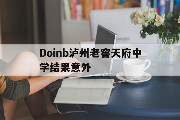 Doinb泸州老窖天府中学结果意外(泸州老窖天府中学校)